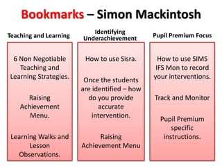 Bookmarks – Simon Mackintosh 
Teaching and Learning 
6 Non Negotiable 
Teaching and 
Learning Strategies. 
Raising 
Achievement 
Menu. 
Learning Walks and 
Lesson 
Observations. 
Identifying 
Underachievement 
How to use Sisra. 
Once the students 
are identified – how 
do you provide 
accurate 
intervention. 
Raising 
Achievement Menu 
Pupil Premium Focus 
How to use SIMS 
IFS Mon to record 
your interventions. 
Track and Monitor 
Pupil Premium 
specific 
instructions. 
 