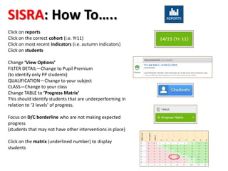 SISRA: How To….. 
Click on reports 
Click on the correct cohort (i.e. Yr11) 
Click on most recent indicators (i.e. autumn indicators) 
Click on students 
Change ‘View Options’ 
FILTER DETAIL—Change to Pupil Premium 
(to identify only PP students) 
QUALIFICATION—Change to your subject 
CLASS—Change to your class 
Change TABLE to ‘Progress Matrix’ 
This should identify students that are underperforming in 
relation to ‘3 levels’ of progress. 
Focus on D/C borderline who are not making expected 
progress 
(students that may not have other interventions in place) 
Click on the matrix (underlined number) to display 
students 
 