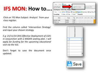 IFS MON: How to…. 
Click on ‘IFS Mon Subject Analysis’ from your 
class register. 
Find the column called ‘Intervention Strategy’ 
and input your chosen strategy. 
E.g: 21/11/14 (AH) Effective Deployment of LSA’s 
in conjunction with a KAGAN seating plan. I will 
apply for funding for the upcoming educational 
visit via the VLE. 
Don’t forget to save the document once 
updated. 
 