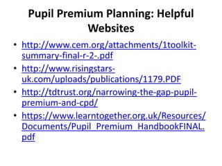 Pupil Premium Planning: Helpful 
Websites 
• http://www.cem.org/attachments/1toolkit-summary- 
final-r-2-.pdf 
• http://www.risingstars-uk. 
com/uploads/publications/1179.PDF 
• http://tdtrust.org/narrowing-the-gap-pupil-premium- 
and-cpd/ 
• https://www.learntogether.org.uk/Resources/ 
Documents/Pupil_Premium_HandbookFINAL. 
pdf 
