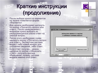 Краткие инструкции (продолжение) После выбора одного из вариантов на экране появляется форма «Варианты» Для начала необходимо щелкнуть на кнопке «Прочитать вопрос или ответ». После ознакомления с вопросом нужно выбрать из раскрывающегося списка ответ на данный вопрос.  После этого необходимо снова щелкнуть кнопку «Прочитать вопрос или ответ». Экспертная система выдаст либо новый вопрос для уточнения сведений, либо ответ.  Если ответ получен – можно, щелкнув по кнопке «Объяснить ответ», получить краткое объяснение ,почему система выдала именно этот ответ. 