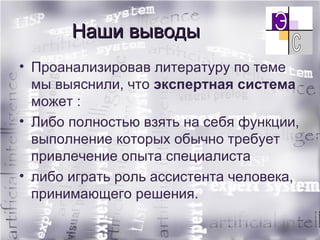 Наши выводы Проанализировав литературу по теме мы выяснили, что  экспертная система  может : Либо полностью взять на себя функции, выполнение которых обычно требует привлечение опыта специалиста либо играть роль ассистента человека, принимающего решения. 
