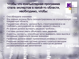 Чтобы что компьютерная программа стала экспертом в какой-то области, необходимо, чтобы: Она обладала знаниями Эти знания должны быть сконцентрированы на определенную предметную область  Предметная область  должна быть структурирована и не требовать рассуждений на основе здравого смысла Из знаний должно вытекать решение проблем. Система должна уметь объяснить свое решение Известны эксперты, способные четко выражать свои мысли,и желающие поделиться своими знаниями Проблема должна имеет приемлемые размеры и границы Реальная экспертная система должна строиться методом последовательных приближений и никогда не должна рассматриваться как законченная 