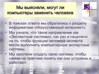 Мы выясняли, могут ли компьютеры заменить человека В поисках ответа  мы обратились к разделу информатики «Искусственный интеллект».  Мы узнали, что такое направление как «Экспертные системы», как раз и нацелено на то, чтобы функции человека-эксперта могли выполнять компьютерные экспертные системы. Мы захотели создать свою систему, чтобы самим на практике понять как они устроены и работают. 