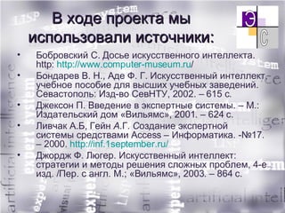 В ходе проекта мы использовали источники: Бобровский С. Досье искусственного интеллекта.  http :  http ://www.computer-museum.ru /   Бондарев   В. Н., Аде   Ф. Г. Искусственный интеллект, учебное пособие для высших учебных заведений. Севастополь: Изд-во СевНТУ, 2002. – 615 с. Джексон П. Введение в экспертные системы. – М.: Издательский дом «Вильямс», 2001. – 624 с. Ливчак А.Б, Гейн  А. Г.  С оздание экспертной системы средствами Access – Информатика. -№17. – 2000.  http://inf.1september.ru/ Джордж Ф. Люгер. Искусственный интеллект: стратегии и методы решения сложных проблем, 4-е изд. /Пер. с англ. М.; «Вильямс», 2003. – 864 с. 