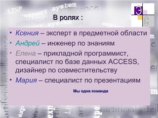 В ролях : Ксения  – эксперт в предметной области Андрей  – инженер по знаниям Елена  – прикладной программист, специалист по базе данных  ACCESS , дизайнер по совместительству Мария  – специалист по презентациям Мы одна команда 
