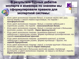 В результате бурных дебатов эксперта и инженера по знаниям мы сформулировали правила для экспертной системы: Если цвет волосяного покрова белый, а нижние части лап, уши, кончик морды и хвост темно-коричневые, то порода –  калифорнийская; Если цвет волосяного покрова  белый, а голова небольшая с короткими ушами, то порода -  новозеландская белая; Если цвет волосяного покрова  белый, а голова крупная с большими висячими ушами, то порода -  баран французский; Если цвет волосяного покрова  рыжевато-красный, а голова небольшая с короткими ушами, форма туловища цилиндрическая, то порода  новозеландская красная ; Если цвет волосяного покрова  рыжевато-красный, а голова небольшая с короткими ушами, форма туловища – брусок, то  порода бургундская ; Если цвет волосяного покрова  серый, а голова крупная с большими висячими ушами, то порода  баран немецкий ; Если голова крупная с большими висячими ушами, туловище вытянуто, а цвет волосяного покрова  не серый и не белый – порода-  баран английский . 