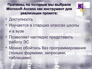 Причины, по которым мы выбрали М icrosoft Access  как инструмент для реализации проекта: Доступность Изучается в старших классах школы  и в вузе  Позволяет наглядно представить работу ЭС Можно обойтись без программирования (только формами, запросами, таблицами) 