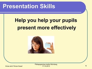 Presentation Skills
Help you help your pupils
present more effectively

Know who? Know Howe!

Pädagogisches Institut Nürnberg
17.10.2013

1

 