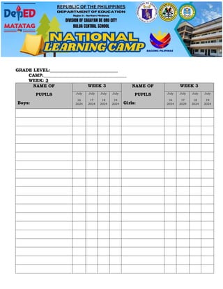 GRADE LEVEL:_______________________________
CAMP:______________________________________
WEEK: 3
NAME OF
PUPILS
Boys:
WEEK 3 NAME OF
PUPILS
Girls:
WEEK 3
July
16
2024
July
17
2024
July
18
2024
July
19
2024
July
16
2024
July
17
2024
July
18
2024
July
19
2024