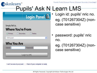 Pupils' Ask N Learn LMS
            • Login id: pupils' nric no.
              eg. (T01267304Z) (non-
              case sensitive)

            • password: pupils' nric
              no.
              eg. (T01267304Z) (non-
              case sensitive)
 