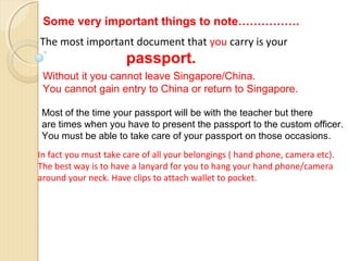 Some very important things to note…………….
The most important document that you carry is your

passport.
Without it you cannot leave Singapore/China.
You cannot gain entry to China or return to Singapore.
Most of the time your passport will be with the teacher but there
are times when you have to present the passport to the custom officer.
You must be able to take care of your passport on those occasions.
In fact you must take care of all your belongings ( hand phone, camera etc).
The best way is to have a lanyard for you to hang your hand phone/camera
around your neck. Have clips to attach wallet to pocket.

 