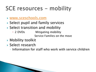    www.sceschools.com
   Select pupil and family services
   Select transition and mobility
      2 DVDs        Mitigating mobility
                    Service Families on the move
   Mobility toolkit
   Select research
    ◦ Information for staff who work with service children
 