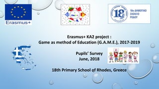 Erasmus+ KA2 project :
Game as method of Education (G.A.M.E.), 2017-2019
Pupils’ Survey
June, 2018
18th Primary School of Rhodes, Greece
 