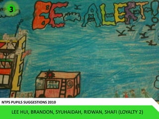 3




NTPS PUPILS SUGGESTIONS 2010

     LEE HUI, BRANDON, SYUHAIDAH, RIDWAN, SHAFI (LOYALTY 2)
 