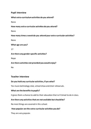 Pupil interview 
What extra-curriculum activities do you attend? 
None 
How many extra-curricular activities do you attend? 
None 
How many times a week do you attend your extra-curricular activities? 
None 
What age are you? 
17 
Are there any gender specific activities? 
Nope 
Are there activities not provided you would enjoy? 
No 
Teacher interview 
Do you hold any curricular activities, if yes what? 
Yes music technology club, school show and choir rehearsals. 
What are the benefits to pupils? 
It gives them a chance to add to their education that isn’t timed to do in class. 
Are there any activities that are not available but should be? 
No most things are covered in this school. 
How popular are the extra-curricular activities you do? 
They are very popular. 
 