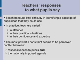 Teachers’ responses  to what pupils say Teachers found little difficulty in identifying a package of pupil ideas that they could use In practice, teachers varied: in attitudes  in their practical situations in their confidence and expertise The most powerful constraint seems to be perceived conflict between: responsiveness to pupils  and  the nationally imposed agenda 