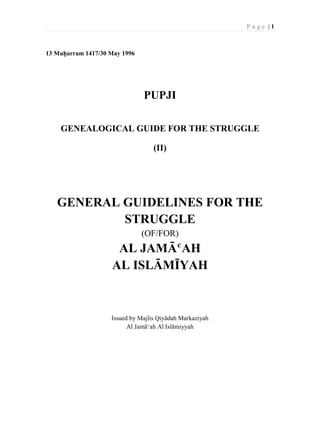 P a g e | 1
13 Muḥarram 1417/30 May 1996
PUPJI
GENEALOGICAL GUIDE FOR THE STRUGGLE
(II)
GENERAL GUIDELINES FOR THE
STRUGGLE
(OF/FOR)
AL JAMĀﬁAH
AL ISLĀMĪYAH
Issued by Majlis Qiyādah Markaziyah
Al Jamāﬁah Al Islāmiyyah
 