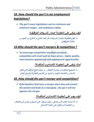 Public Administration FCES

18. How should the gov’t in act employment
legislations?
       The gov’t issues legislations such as minimum and
       maximum wages , and employees safety.




19.Why should the gov’t mergers & competition ?
       To encourage competition and fight monopoly ,
       competition will result such as lower prices , higher quality ,
       more business opportunity and employment opportunities.




20. How should the gov’t merger and competition?
       If the business that have a merger share they will control
       the market and leads to a monopoly , the gov’t will not
       approve the merger.




  11
 
