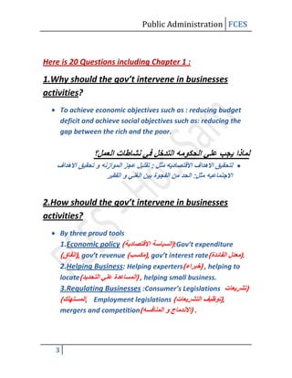 Public Administration FCES



Here is 20 Questions including Chapter 1 :

1.Why should the gov’t intervene in businesses
activities?
       To achieve economic objectives such as : reducing budget
       deficit and achieve social objectives such as: reducing the
       gap between the rich and the poor.




2.How should the gov’t intervene in businesses
activities?
       By three proud tools
       1.Economic policy                    :Gov’t expenditure
             , gov’t revenue      , gov’t interest rate            .
       2.Helping Business: Helping experters          , helping to
       locate                  , helping small business.
       3.Regulating Businesses :Consumer’s Legislations
                , Employment legislations                    ,
       mergers and competition                     .




   3
 
