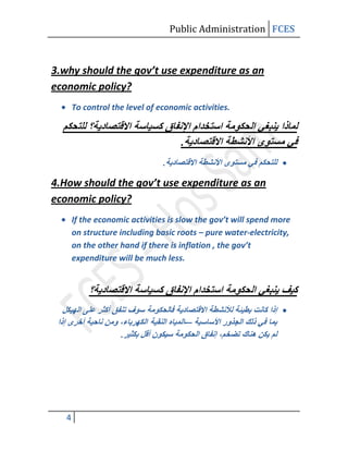 Public Administration FCES



3.why should the gov’t use expenditure as an
economic policy?
       To control the level of economic activities.


                                      .
                                .

4.How should the gov’t use expenditure as an
economic policy?
       If the economic activities is slow the gov’t will spend more
       on structure including basic roots – pure water-electricity,
       on the other hand if there is inflation , the gov’t
       expenditure will be much less.




                                      -–
                    .




   4
 