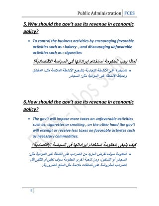Public Administration FCES

5.Why should the gov’t use its revenue in economic
policy?
       To control the business activities by encouraging favorable
       activities such as : bakery , and discouraging unfavorable
       activities such as : cigarettes




6.How should the gov’t use its revenue in economic
policy?
       The gov’t will impose more taxes on unfavorable activities
       such as: cigarettes or smoking , on the other hand the gov’t
       will exempt or receive less taxes on favorable activites such
       as necessary commodities.




   5
 