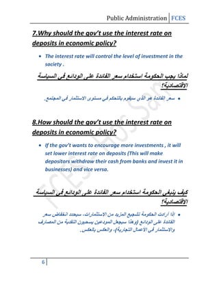 Public Administration FCES

7.Why should the gov’t use the interest rate on
deposits in economic policy?
       The interest rate will control the level of investment in the
       society .




    .



8.How should the gov’t use the interest rate on
deposits in economic policy?
       If the gov’t wants to encourage more investments , it will
       set lower interest rate on deposits (This will make
       depositors withdraw their cash from banks and invest it in
       businesses) and vice versa.




                      .




   6
 