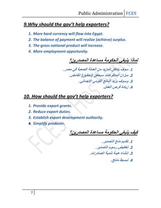 Public Administration FCES

9.Why should the gov’t help exporters?
  1.   More hard currency will flow into Egypt.
  2.   The balance of payment will realize (achieve) surplus.
  3.   The gross national product will increase.
  4.   More employment opportunity.



                        .
                            .
                                 .
                                               .

10. How should the gov’t help exporters?
  1. Provide export grants.
  2. Reduce export duties.
  3. Establish export development authority.
  4. Simplify producer.



                                               .
                                           .
                                       .
                                                   .




   7
 