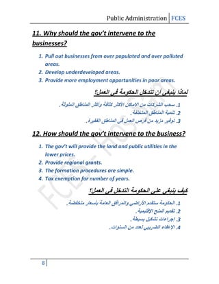 Public Administration FCES

11. Why should the gov’t intervene to the
businesses?
  1. Pull out businesses from over populated and over polluted
     areas.
  2. Develop underdeveloped areas.
  3. Provide more employment opportunities in poor areas.



           .
                                           .
                       .

12. How should the gov’t intervene to the business?
  1. The gov’t will provide the land and public utilities in the
     lower prices.
  2. Provide regional grants.
  3. The formation procedures are simple.
  4. Tax exemption for number of years.



               .
                                               .
                                           .
                                 .




   8
 