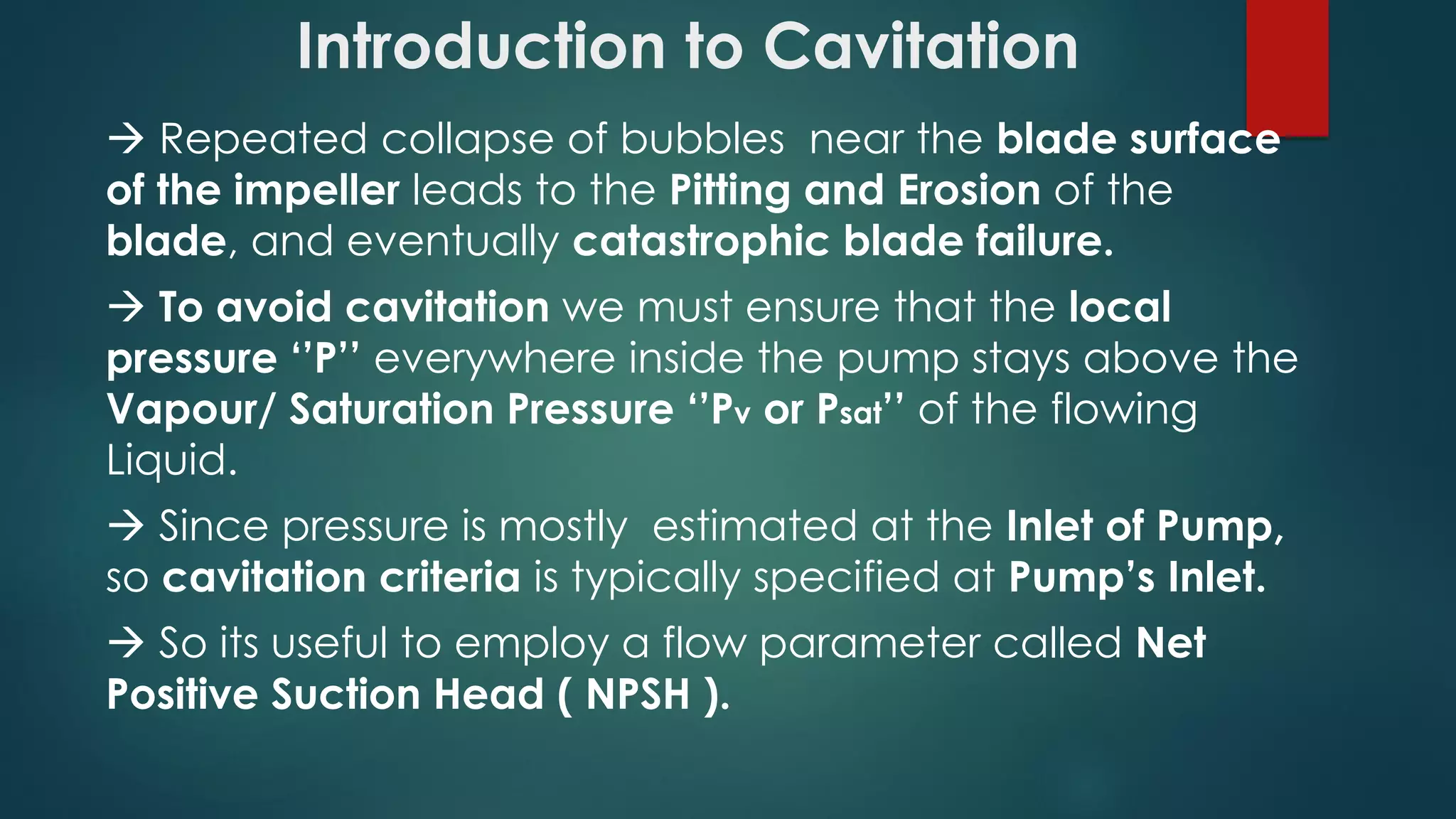 Introduction to Cavitation
 Repeated collapse of bubbles near the blade surface
of the impeller leads to the Pitting and Erosion of the
blade, and eventually catastrophic blade failure.
 To avoid cavitation we must ensure that the local
pressure ‘’P’’ everywhere inside the pump stays above the
Vapour/ Saturation Pressure ‘’Pv or Psat’’ of the flowing
Liquid.
 Since pressure is mostly estimated at the Inlet of Pump,
so cavitation criteria is typically specified at Pump’s Inlet.
 So its useful to employ a flow parameter called Net
Positive Suction Head ( NPSH ).
 
