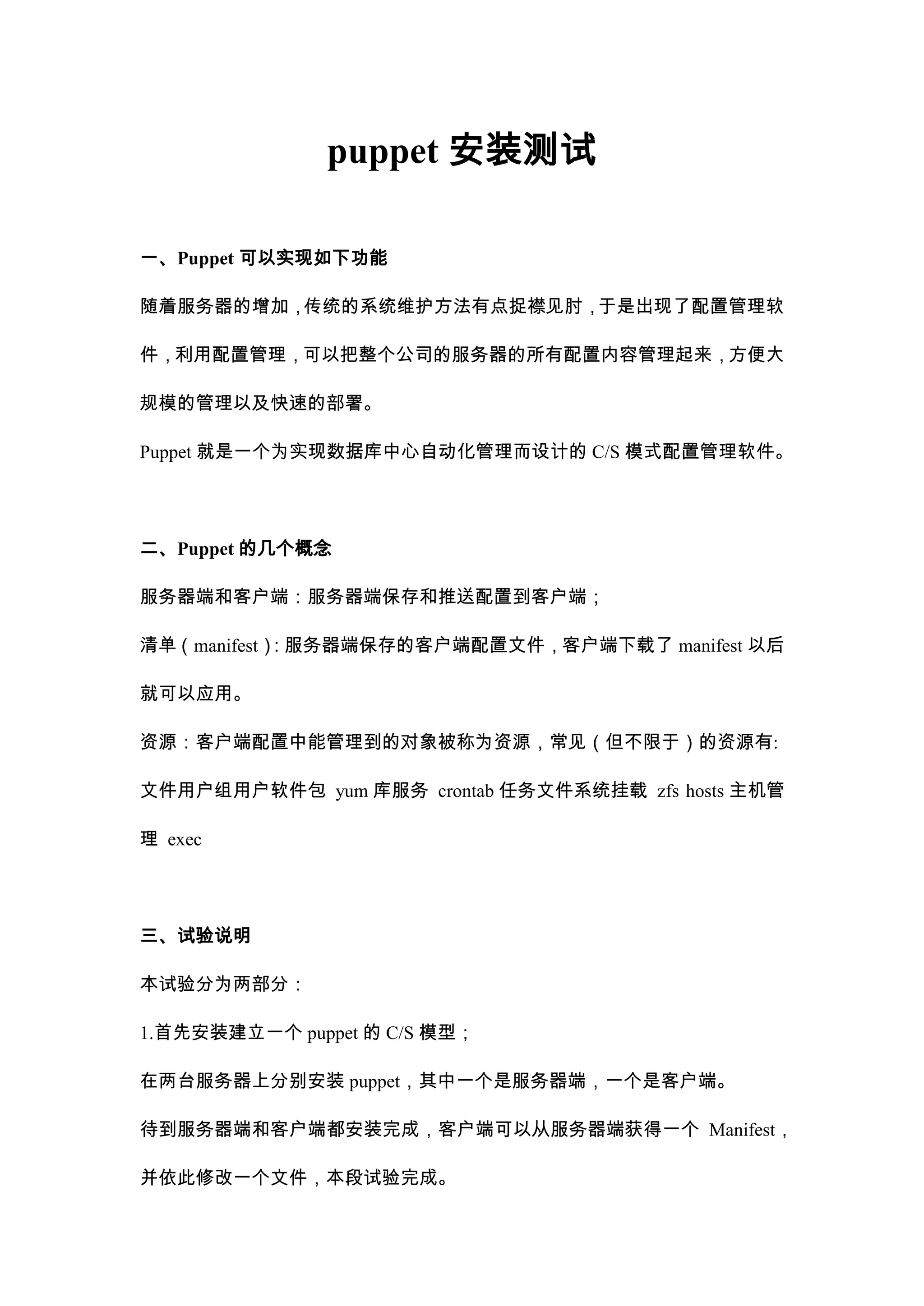 puppet安装测试<br />一、Puppet可以实现如下功能<br />随着服务器的增加，传统的系统维护方法有点捉襟见肘，于是出现了配置管理软件，利用配置管理，可以把整个公司的服务器的所有配置内容管理起来，方便大规模的管理以及快速的部署。<br />Puppet就是一个为实现数据库中心自动化管理而设计的C/S模式配置管理软件。<br />二、Puppet的几个概念<br />服务器端和客户端：服务器端保存和推送配置到客户端；<br />清单（manifest）：服务器端保存的客户端配置文件，客户端下载了manifest以后就可以应用。<br />资源：客户端配置中能管理到的对象被称为资源，常见（但不限于）的资源有:<br />文件 用户组 用户 软件包 yum库 服务 crontab任务 文件系统挂载 zfs hosts主机管理 exec<br />三、试验说明<br />本试验分为两部分：<br />1.首先安装建立一个puppet的C/S模型；<br />在两台服务器上分别安装puppet，其中一个是服务器端，一个是客户端。<br />待到服务器端和客户端都安装完成，客户端可以从服务器端获得一个Manifest，并依此修改一个文件，本段试验完成。<br />2.测试最常用的资源的推送应用。<br />四、实验环境的系统介绍<br />服务端:192.168.118.15 server.puppet.com<br />客户端:192.168.118.152 client.puppet.com<br />OS/Kernal:CentOS release 5.4 (Final)2.6.18-164.el5 #1 SMP<br />五、安装Puppet前的软件准备（以服务器端为例）<br />1.添加puppet用户<br />groupadd puppet<br />useradd -g puppet -s /bin/false -M puppet<br />2.修改Host文件<br />echo \"
192.168.118.151 server server.puppet.com\"
 >> /etc/hosts<br />echo \"
192.168.118.152 client client.puppet.com\"
 >> /etc/hosts<br />3.安装ruby<br />puppet是基于ruby开发的，所以必须安装ruby，可以使用yum或rpm安装ruby<br />rpm  -qa|grep ruby<br />ruby-libs-1.8.5-5.el5_3.7<br />ruby-1.8.5-5.el5_3.7<br />4.安装facter<br />facter是官方wiki上提到必须要安装的一个包，是用来搜集当前安装系统的环境变量信息的<br />wget http://projects.puppetlabs.com/attachments/download/1101/facter-1.5.8.tar.gz<br />tar zxf facter-1.5.8.tar.gz && cd facter-1.5.8/<br />ruby install.rb && cd ~<br />#执行以下这个命令就可以看到facter获取到的变量名和内容<br />facter<br />请在客户端client上也执行上述命令。<br />六、开始安装Puppet（以服务器端server为例）<br />wget http://projects.puppetlabs.com/attachments/download/1114/puppet-2.6.1.tar.gz<br />tar xzf puppet-2.6.1.tar.gz && cd puppet-2.6.1<br />ruby install.rb  <br />#安装完成后我们要拷贝默认的配置文件到/etc/puppet<br />cp conf/redhat/* /etc/puppet/ && cd ~<br />七、验证安装成功<br />puppet master<br />ps -ef|grep  puppet<br />puppet 1871 1 0 23:02 ? 00:00:00 /usr/bin/ruby /usr/bin/puppet master<br />请在客户端client上也执行上述命令。<br />八、服务器端设定<br />1.将puppetmasterd设置为服务，并自启动<br />cp /etc/puppet/server.init  /etc/init.d/puppetmasterd<br />chmod  755 /etc/init.d/puppetmasterd<br />chkconfig --add puppetmasterd<br />chkconfig --level 35  puppetmasterd  on<br />service puppetmasterd  start<br />2.防火墙和端口设定<br />puppet服务器端默认使用8140端口监听服务，需要在iptables上开启该端口<br />iptables -A INPUT  -p tcp --dport 8140 -j ACCEPT<br />#请在/etc/sysconfig/iptables 中加入上文的规则，并重启iptables<br />九、审批证书<br />1.客户端申请证书<br />telnet  server.puppet.com 8140<br />#验证解析和链接是否正常<br />Trying 192.168.118.151...<br />Connected to Server.puppet.com (192.168.118.151).<br />Escape character is '^]'.<br />Connection closed by foreign host.<br />puppetd --test  --server server.puppet.com<br />#向服务器端申请证书<br />warning: peer certificate won't be verified in this SSL session<br />info: Caching certificate for ca<br />warning: peer certificate won't be verified in this SSL session<br />warning: peer certificate won't be verified in this SSL session<br />info: Creating a new SSL certificate request for client.puppet.com<br />info: Certificate Request fingerprint <br />(md5): C5:5A:5E:A9:04:44:CF:A7:F3:46:14:6A:C7:C1:24:C8<br />warning: peer certificate won't be verified in this SSL session<br />warning: peer certificate won't be verified in this SSL session<br />warning: peer certificate won't be verified in this SSL session<br />Exiting; no certificate found and waitforcert is disabled<br />2.服务器接受申请<br />#查看当前待批准证书列表<br />puppetca  --list<br />client.puppet.com<br />#批准当前证书<br />puppetca  -s client.puppet.com<br />notice: Signed certificate request for client.puppet.com<br />notice: Removing file Puppet::SSL::CertificateRequest client.puppet.com at '/var/lib/puppet/ssl/ca/requests/client.puppet.com.pem'<br />3.客户端取回已经通过审批的证书<br />puppetd --test  --server server.puppet.com<br />warning: peer certificate won't be verified in this SSL session<br />info: Caching certificate for client.puppet.com<br />info: Caching certificate_revocation_list for ca<br />info: Caching catalog for client.puppet.com<br />info: Applying configuration version '1287374005'<br />info: Creating state file /var/lib/puppet/state/state.yaml<br />notice: Finished catalog run in 0.01 seconds<br />注意上文中的红色粗体部分，生成证书时主机名会写入证书,如果生成证书后再更改主机名证书就失效了<br />而且请不要用client这类简写名字,而应该用client.puppet.com这类全名申请证书<br />4.重新审批旧机器的新证书<br />当申请到证书以后我们对比下这两个文件，他们的MD5值是一样的.<br />#这是服务器端<br />md5sum /var/lib/puppet/ssl/ca/signed/client.puppet.com.pem<br />b750f6702d7958b6af40819572de3e7d  /var/lib/puppet/ssl/ca/signed/client.puppet.com.pem<br />#这是客户端<br />md5sum /var/lib/puppet/ssl/certs/client.puppet.com.pem<br />b750f6702d7958b6af40819572de3e7d  /var/lib/puppet/ssl/certs/client.puppet.com.pem<br />其实申请证书的过程就是服务器端生成证书，并发送到客户端的过程。<br />如果因为意外要重新给旧机器审批证书，我们需要做以下两点才可以重新注册。<br />rm  -f /var/lib/puppet/ssl/ca/signed/client.puppet.com.pem<br />#服务器端需要删除已经注册给客户机“client.puppet.com”的证书。<br />rm -rf  /var/lib/puppet/ssl/<br />#客户端也需要删掉SSL目录。<br />十、功能测试<br />在服务器端新建一个/etc/puppet/manifests/site.pp文件，大意是在/tmp下创建caotest.txt测试文件。<br />vim /etc/puppet/manifests/site.pp<br />node default {<br />file {\"
/tmp/caotest.txt\"
: <br />content=>\"
I'm Caotest PUPPET\"
; }<br />}<br />#初次创建这个文件需要重启服务<br />/etc/init.d/puppetmasterd  restart<br />在客户端执行命令会得到如下提示信息：<br />puppetd --test  --server server.puppet.com<br />info: Caching catalog for client.puppet.com<br />info: Applying configuration version '1287350100'<br />notice: /Stage[main]//Node[default]/File[/tmp/caotest.txt]/ensure: defined content as '{md5}366e5662f290439eef7b150b2b0228d1'<br />notice: Finished catalog run in 0.07 seconds<br />cat /tmp/caotest.txt<br />I'm Caotest PUPPET<br />十一、客户端设置守护进程<br />puppetd --server server.puppet.com --verbose --waitforcert 60<br /># --server 告诉它master结点的ip,--waitforcert是说每60秒去server检查,--verbose是可选的输出冗余信息<br />至此，Puppet C/S环境搭建完毕，接下来会进行更深入的配置文件语法介绍和不同类型的资源调节、测试。<br />十一、最简单的mainfest<br />node default { <br />file {<br />\"
/tmp/caotest.txt\"
:<br />content=>\"
I'm Caotest PUPPET\"
}<br />}<br />说明：<br />下面就以刚才的示例文件来举例说明puppet的配置文件语法<br />node default {                 #节点设置，default是所有节点都会应用的设置;<br />file {                                  #file{…}定义了资源的类型是文件;<br />\"
/tmp/caotest.txt\"
:              #资源的title，在未设置文件名时兼职做文件名;<br />content=>\"
test1\"
              #content定义内容的动作，引号里是具体的内容;<br />} <br />}                              #中括号内的设置都会应用到default节点上;<br />十二、稍微有些变化的例子<br />node 'www','resin' {<br />file { <br />caotest2: <br />name  => \"
/tmp/caotest2.log\"
, <br />content=>\"
I'm Caotest2 PUPPET. <br />Beijing huanying ni !<br />test 1234.\"
 <br />}<br />service { <br />cups: <br />ensure =>stopped; <br />xfs: <br />ensure =>stopped; <br />}<br />}<br />import \"
idctest/sky.pp\"
 <br />说明：<br />node 'www','resin' {         #只指定www和resin两个节点会执行下面的操作;<br />file {                                  #file{…}定义了资源的类型是文件;<br />caotest2:                                #这次资源title不兼职做文件名了;<br />name  => \"
/tmp/caotest2.log\"
,           #这是上次例子中被省略掉的name项;<br />content=>\"
I'm Caotest2 PUPPET.          #这次我故意将1行内容扩展为三行;<br />Beijing huanying ni !<br />test 1234.\"
                                         #这里才是文件的结尾;<br />}<br />service {                                   #这是另一种资源类型“service”;<br />cups:                                        #资源title和name都是cups;<br />ensure =>stopped;                                  #执行关闭服务的命令;<br />xfs:                                  #在同一资源类型里定义另一个资源;<br />ensure =>stopped;                       #实际上好几种服务并不支持这样关闭，这是为了说明语法;<br />}<br />#上文中的引号和扩号已经标识的很清楚了，但是诸如冒号（资源名后面）、逗号（资源内属性区分），分号（同一类型内不同资源区分）都很容易被忽略导致语法错误，特用红色加粗字体注明；<br />}<br />import \"
idctest/sky.pp\"
  #此处类似apache的include可以用相对路径和绝对路径;<br />puppet的实际配置语法并不是太严格，比如说在某些不会引起歧义的地方少个逗号或者分号，在做部分资源定义的时候并不要都加上引号。<br />十三、配置puppet文件服务<br />配置puppet文件服务很简单，修改下文配置文件并重启服务<br />egrep -v \"
^#|^$\"
 /etc/puppet/fileserver.conf<br />[hosts123] <br />path /etc/puppet/client_conf/hosts<br />allow * <br />[code]<br />path /etc/puppet/client_conf/code<br />allow *<br />/etc/init.d/puppetmasterd restart<br />#重启服务<br />说明：<br />[hosts123]                                    #设置模块名字为“hosts123”;<br />path /etc/puppet/client_conf/hosts                                #模块路径;<br />allow *              #用allow、deny来限制使用者,设置为*是允许所有人访问;<br />[code]                                           #设置模块名字为“code”;<br />path /etc/puppet/client_conf/code                                #模块路径;<br />allow *              #用allow、deny来限制使用者,设置为*是允许所有人访问;<br />十四、File资源的几个主要属性<br />下面是截取的一段manifests以对节点cms进行配置为例讲解常用file资源属性：<br />node ' client.puppet.com ' {<br />file {\"
/etc/hosts\"
:<br />source => \"
puppet://server. puppet.com/hosts123/host1\"
,<br />backup => \"
.bak_$uptime_seconds\"
,<br />}<br />file {\"
/tmp/testfile1\"
:<br />source => \"
/etc/sysconfig/i18n\"
,<br />backup => \"
.bak_$uptime_seconds\"
,<br />group => daemon, <br />owner => daemon,<br />mode => 600;<br />}<br />$aaa = \"
ceshi bianliang\"
<br />file {\"
/tmp/testfile2\"
:<br />content => $aaa}<br />file { <br />/tmp/testfile3:<br />ensure => \"
/etc/sysconfig/network\"
; <br />/tmp/testfile4:<br />ensure => absent;<br />/tmp/testfile5:<br />ensure => present; <br />/tmp/testdir1:<br />ensure => directory;<br />/tmp/testdir2/:<br />ensure => absent,<br />force => true;<br />}<br />file {/tmp/testdir3: <br />ensure  => directory,<br />source  => \"
puppet://server. puppet.com/code\"
,<br />ignore  => '*log*',<br />recurse => true,<br />purge   => true, <br />force   => true,<br />}<br />}<br />说明：<br />node 'client.puppet.com' {         #配置只对节点名为\"
 client.puppet.com \"
的服务器生效;<br />file {\"
/etc/hosts\"
:             #定义同步hosts文件；资源title和path二合一的表示方法;<br />source => \"
puppet://server.puppet.com/hosts123/host1\"
,<br />#数据来源自puppet文件服务器，其中\"
hosts123\"
是上文文件服务器中设置的模块名;<br />#源文件在服务器端的绝对路径是/etc/puppet/client_conf/hosts/host1;<br />backup => \"
.bak_$uptime_seconds\"
,<br />}<br />file {\"
/tmp/testfile1\"
:<br />source => \"
/etc/sysconfig/i18n\"
,         #文件取自客户机本机的绝对路径，并非服务器;<br />backup => \"
.bak_$uptime_seconds\"
,<br />#这是可选项,在替换文件时可以对源文件进行备份，\"
.bak\"
以点开头;<br />#说要通过原名加后缀名的方式做备份，$uptime_seconds是前文安装的facter软件提取的变量,选开机秒数做命名是考虑到不易重名;<br />假设当前开机了15554秒，备份后的/tmp/testfile1的全名应该为“/tmp/testfile1.bak_15554”;<br />group => daemon,                                           #设置文件属组;<br />owner => daemon,                                          #设置文件属主;<br />mode => 600;                                              #设置文件权限;<br />}<br />$aaa = \"
ceshi bianliang\"
                     #也可以给变量赋值，随意设定变量aaa;<br />file {\"
/tmp/testfile2\"
:<br />content => $aaa}                             #变量的内容可以直接导入到文件内;<br />file {                                        #测试一个叫做ensure的资源属性;<br />/tmp/testfile3:<br />ensure => \"
/etc/sysconfig/network\"
;             #将/etc/sysconfig/network做个软链接;<br />/tmp/testfile4:<br />ensure => absent;                     #absent是检测文件是否存在，如果存在则删除;<br />/tmp/testfile5:<br />ensure=>present;                           #present正好相反，如果不存在则创建;<br />/tmp/testdir1:<br />ensur=>directory;                                    #创建一个目录的方法;<br />/tmp/testdir2/:                   #可以看到，资源定义里写不写最后一个斜杠都没关系;<br />ensure=>absent,                                    #这是删除一个目录的方法;<br />force=>true;          #删除目录必须加上这个参数，目录下的文件、子目录都被强制删除;<br />}<br />file {/tmp/testdir3:                     #尝试整目录内的内容的复制，跟rsync差不多;<br />ensure=>directory,                                #定义这是个必须存在的目录;<br />source=>\"
puppet://server.puppet.com /code\"
,                    #指定数据的来源;<br />ignore=>'*log*',             #排除不同步的log目录和文件，支持shell下常用的通配符;<br />recurse=>true,                                #是否递归到子目录，该选项必须选;<br />purge=>true,                      #是否要删除服务器端没有而客户端有的文件(可选项);<br />force=>true,                 #配合上文，如果要删除的是子目录就需要加上force参数;<br />}<br />}                                            #整个节点的括号，一定不要忘记.<br />十五、服务器端准备测试用源文件<br />请按照我下文中tree的结果创建测试文件<br />pwd<br />/etc/puppet/client_conf     #注意我当前所在的目录;<br />tree<br />|-- code           #这是code模块，我们测试多文件复制功能，可以都是空文件;<br />|   |-- codea<br />|   |-- debuglog          #这些带log/tmp/bak的目录和文件是用来测试排除功能的;<br />|   |-- logs<br />|   |   `-- aaa          #测试目录被排除、但文件不被排除的情况;<br />|   |-- logs-java<br />|   `-- work     #这是测试多级深层目录用的;<br />|       |-- code_bak<br />|       |   `-- codea<br />|       |-- user_log           #测试多级目录是否仍然有排除功能;<br />|       `-- woking<br />`-- hosts           #这个文件夹里的文件不能是空文件，必须是能正常解析服务器和客户机名的正确hosts文件，建议拷贝客户端现在使用的hosts;<br />`-- host1<br />十六、在客户端执行“puppetd --test --server server.puppet.com”，检查以下要点：<br />1.服务器端的host1文件内容是否同步到了本机，且改名为hosts了。<br />2./tmp/testfile1是否创建了，且内容和本机/etc/sysconfig/i18n一致，属主、属组、权限是否符合设定要求；<br />3./tmp/testfile2的文件内容是否是“ceshi bianliang”；<br />4./tmp/testfile3是不是一个连接到network的软连接；<br />5./tmp/testfile5是否被创建；<br />6./tmp/testdir1是否被创建，且是一个目录；<br />7./tmp/testdir3目录是否被创建，文件、子目录是否被创建，按文件名匹配是否排除了log？<br />十七、二次调试<br />刚才只是创建了一些文件，我们模拟一下这些文件的维护工作。<br />首先我们在服务器端更改一些文件：<br />1.修改host1，在文尾加入“#test 111”，请注意不要忽略井号。<br />2.模拟更新代码，修改并添加几个code目录下不会被排除的文件；<br />然后在客户端做如下设置:<br />1.修改/etc/hosts,在文尾加入“#test 222”；<br />2.给/etc/sysconfig/i18n在文尾加入“#test 333”；<br />3.手工创建/tmp/testfile4；<br />4.手工创建/tmp/testdir2，并在该目录下新建一些子文件夹和文件；<br />5.模拟程序运行过程中会产生一些临时文件，在/tmp/testdir3下改动新建一个叫做client_log的文件；<br />6.模拟骇客入侵恶意修改主页，修改/tmp/testdir3/codea;<br />十八、再次在客户端执行同步命令，同步完成后检查如下要点：<br />1./etc/hosts中客户端修改的部分被擦除，服务器端修改的部分被保留,且留下了名为/etc/hosts.bak_xxxxx的备份文件；<br />2./tmp/testfile1的内容和/etc/sysconfig/i18n同步更新，且留下了/tmp/testfile1.bak_xxxxx的备份文件；<br />3./tmp/testfile4被删除<br />4./tmp/testdir2目录是否被移除；<br />5.检查/tmp/testdir3下是否完成了代码更新工作；<br />6.检查/tmp/testdir3下的client_log文件是否被删除；<br />7.检查被骇客修改过的/tmp/testdir3/codea是否恢复了正常。<br />额外测试<br />功能限制<br />1.在使用中大家请注意，对部分需要转义符去除特殊含义的目录和文件，puppet在处理时会出现故障<br />如我们在客户机新建一个包含中括号的文件“/tmp/testdir3/a[d]”，然后客户端执行同步命令就会报错<br />Failed to generate additional resources using 'eval_generate': Invalid tag \"
/tmp/testdir3/a\"
<br />2.purge并不会和ignore协同工作；<br />比如说我首先注释掉了“ignore  => '*log*'”，然后客户端更新，会将服务器端包含log的文件也更新下来；<br />然后再重新让“ignore  => '*log*'”生效，客户端的log文件并不会被删除。<br />