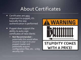 About CertificatesCertificates are very important to puppet, it’s basically the way authentication is performedPuppet does support the ability to auto-sign certificates of new clientsNot Recommended – potentially this would allow anyone to sign-in to your puppet master and potentially acquire configuration files, etc. - a big security risk