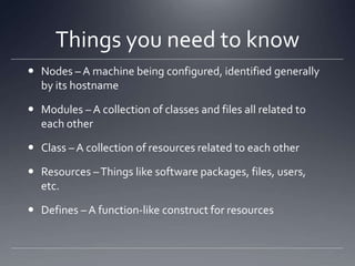 Things you need to knowNodes – A machine being configured, identified generally by its hostnameModules – A collection of classes and files all related to each otherClass – A collection of resources related to each otherResources – Things like software packages, files, users, etc.Defines – A function-like construct for resources