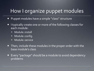 How I organize puppet modulesPuppet modules have a simple “class” structureI typically create one or more of the following classes for each module:Module::installModule::configModule::serviceThen, include these modules in the proper order with the base module’s classEvery “package” should be a module to avoid dependency problems