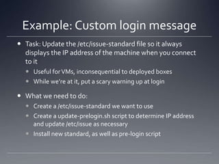 Example: Custom login messageTask: Update the /etc/issue-standard file so it always displays the IP address of the machine when you connect to itUseful for VMs, inconsequential to deployed boxesWhile we’re at it, put a scary warning up at loginWhat we need to do:Create a /etc/issue-standard we want to useCreate a update-prelogin.sh script to determine IP address and update /etc/issue as necessaryInstall new standard, as well as pre-login script