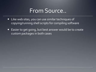 From Source..Like web sites, you can use similar techniques of copying/running shell scripts for compiling softwareEasier to get going, but best answer would be to create custom packages in both cases