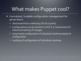 What makes Puppet cool?Centralized, Scalable configuration management for server farmsAbstracted from underlying OS (to a point)Configurations can be stored in a VCS (i.e. Subversion) for historical tracking of changesAutomated configuration of individual machines based on configurationAuditing of configuration of individual machines
