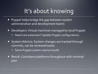 It’s about knowingPuppet helps bridge the gap between system administration and development teamsDevelopers: Virtual machines managed by local PuppetNeed new extension? Update Puppet configurationsSystem Admins: System changes are tracked through commits, can be reviewed easilySame Puppet system used as locallyResult: Consistent platforms throughout with minimal pain