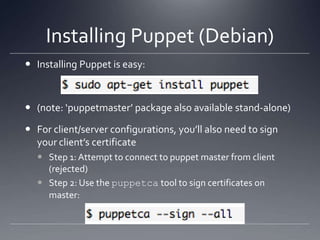 Installing Puppet (Debian)Installing Puppet is easy: (note: ‘puppetmaster’ package also available stand-alone)For client/server configurations, you’ll also need to sign your client’s certificateStep 1: Attempt to connect to puppet master from client (rejected)Step 2: Use the puppetca tool to sign certificates on master: