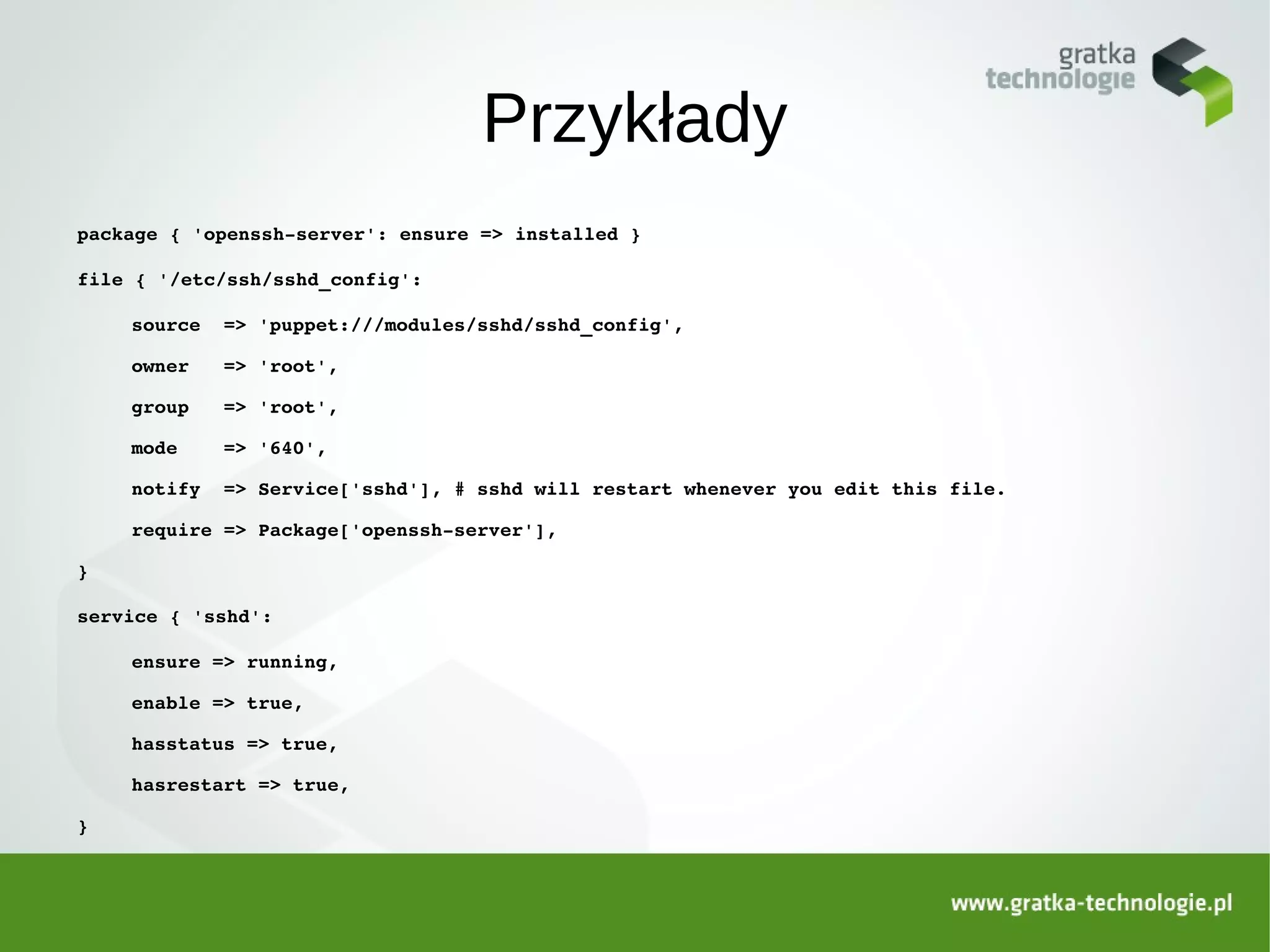 Przykłady
package { 'openssh­server': ensure => installed }

file { '/etc/ssh/sshd_config':

    source  => 'puppet:///modules/sshd/sshd_config',

    owner   => 'root',

    group   => 'root',

    mode    => '640',

    notify  => Service['sshd'], # sshd will restart whenever you edit this file.

    require => Package['openssh­server'],

}

service { 'sshd':

    ensure => running,

    enable => true,

    hasstatus => true,

    hasrestart => true,

}
 