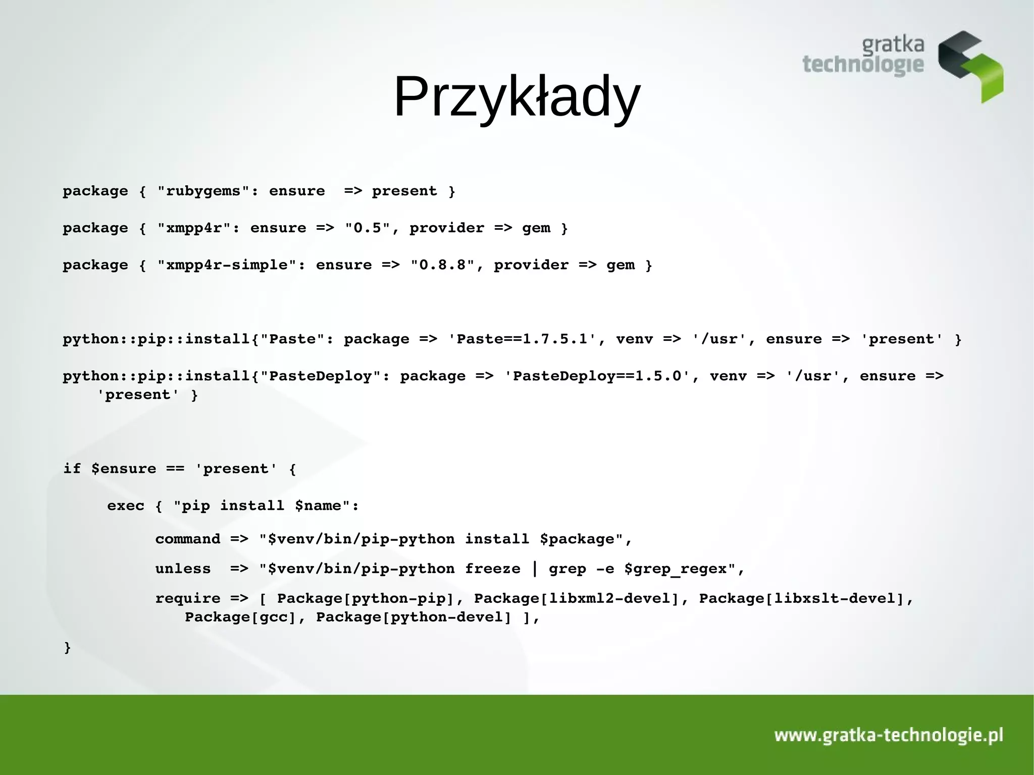 Przykłady
package { "rubygems": ensure  => present }

package { "xmpp4r": ensure => "0.5", provider => gem }

package { "xmpp4r­simple": ensure => "0.8.8", provider => gem }



python::pip::install{"Paste": package => 'Paste==1.7.5.1', venv => '/usr', ensure => 'present' }

python::pip::install{"PasteDeploy": package => 'PasteDeploy==1.5.0', venv => '/usr', ensure => 
    'present' }



if $ensure == 'present' {

    exec { "pip install $name":

         command => "$venv/bin/pip­python install $package",
         unless  => "$venv/bin/pip­python freeze | grep ­e $grep_regex",
         require => [ Package[python­pip], Package[libxml2­devel], Package[libxslt­devel], 
            Package[gcc], Package[python­devel] ],
}
 
