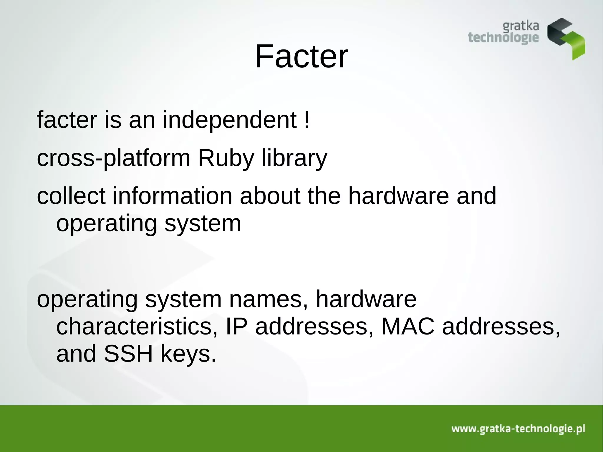 Facter
facter is an independent !
cross-platform Ruby library
collect information about the hardware and
  operating system


operating system names, hardware
 characteristics, IP addresses, MAC addresses,
 and SSH keys.
 