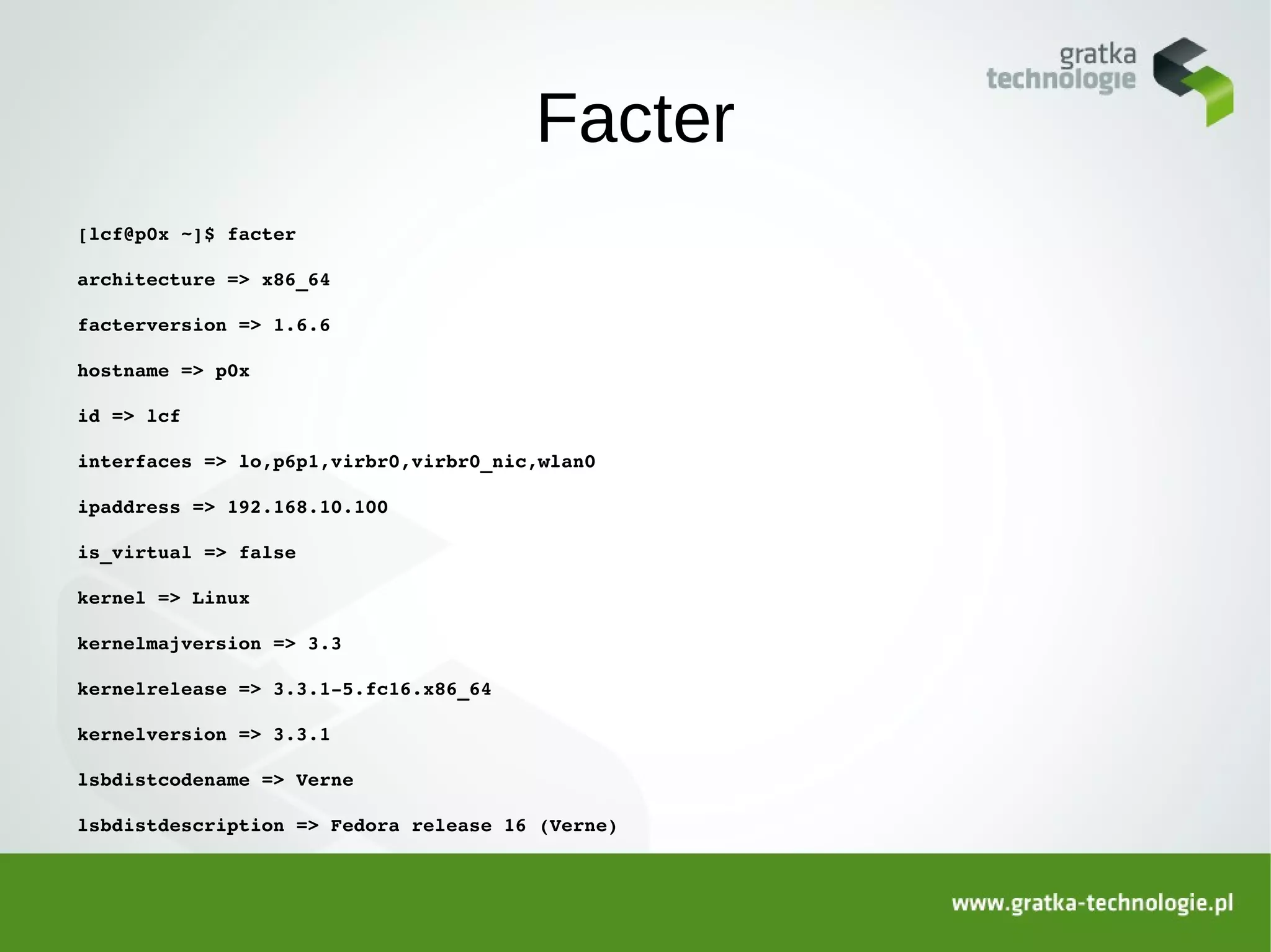 Facter
[lcf@p0x ~]$ facter

architecture => x86_64

facterversion => 1.6.6

hostname => p0x

id => lcf

interfaces => lo,p6p1,virbr0,virbr0_nic,wlan0

ipaddress => 192.168.10.100

is_virtual => false

kernel => Linux

kernelmajversion => 3.3

kernelrelease => 3.3.1­5.fc16.x86_64

kernelversion => 3.3.1

lsbdistcodename => Verne

lsbdistdescription => Fedora release 16 (Verne)
 