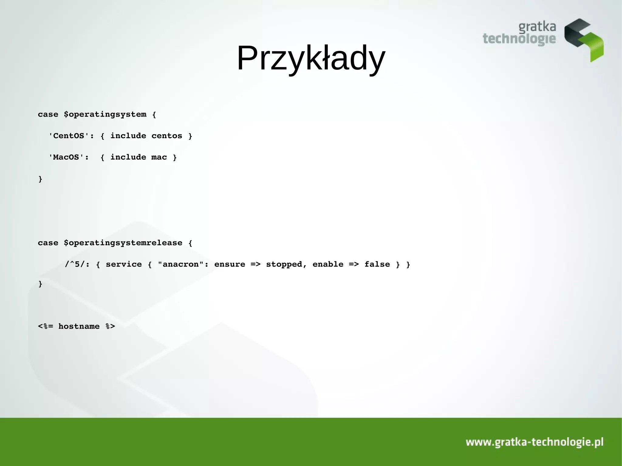 Przykłady
case $operatingsystem {

  'CentOS': { include centos }

  'MacOS':  { include mac }

}




case $operatingsystemrelease {

     /^5/: { service { "anacron": ensure => stopped, enable => false } }

}



<%= hostname %>
 