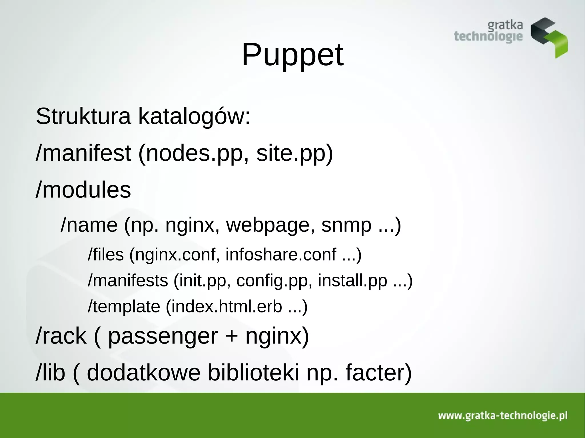 Puppet
Struktura katalogów:
/manifest (nodes.pp, site.pp)
/modules
  /name (np. nginx, webpage, snmp ...)
     /files (nginx.conf, infoshare.conf ...)
     /manifests (init.pp, config.pp, install.pp ...)
     /template (index.html.erb ...)
/rack ( passenger + nginx)
/lib ( dodatkowe biblioteki np. facter)
 