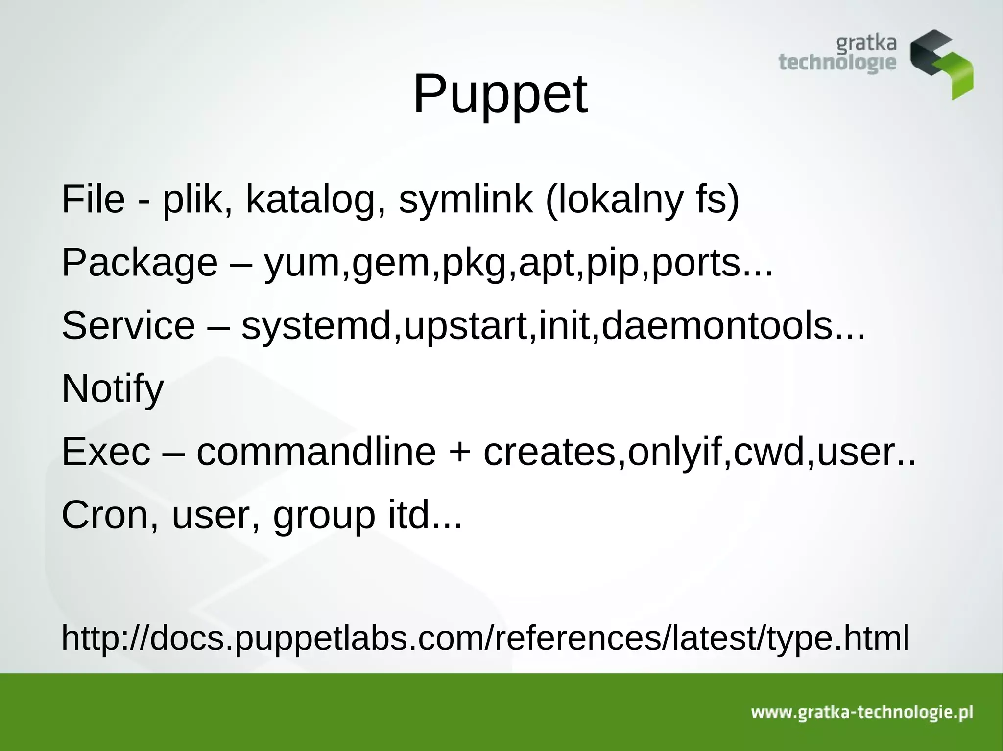 Puppet
File - plik, katalog, symlink (lokalny fs)
Package – yum,gem,pkg,apt,pip,ports...
Service – systemd,upstart,init,daemontools...
Notify
Exec – commandline + creates,onlyif,cwd,user..
Cron, user, group itd...


http://docs.puppetlabs.com/references/latest/type.html
 