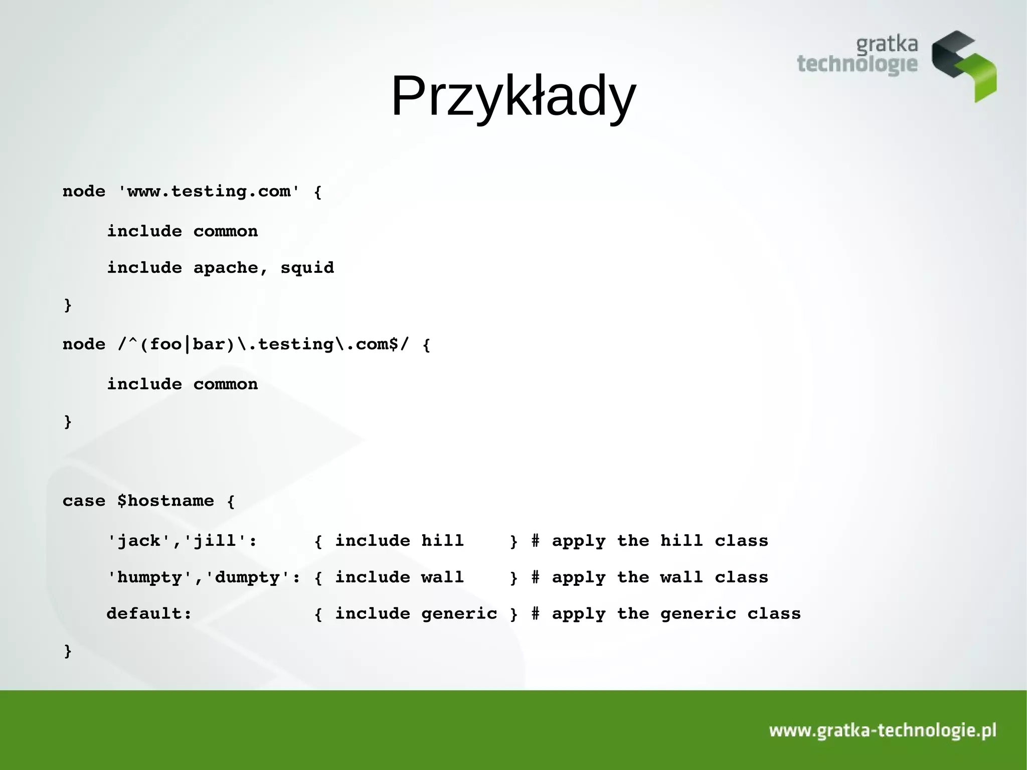 Przykłady
node 'www.testing.com' {

    include common

    include apache, squid

}

node /^(foo|bar).testing.com$/ {

    include common

}



case $hostname {

    'jack','jill':     { include hill    } # apply the hill class

    'humpty','dumpty': { include wall    } # apply the wall class

    default:           { include generic } # apply the generic class

}
 