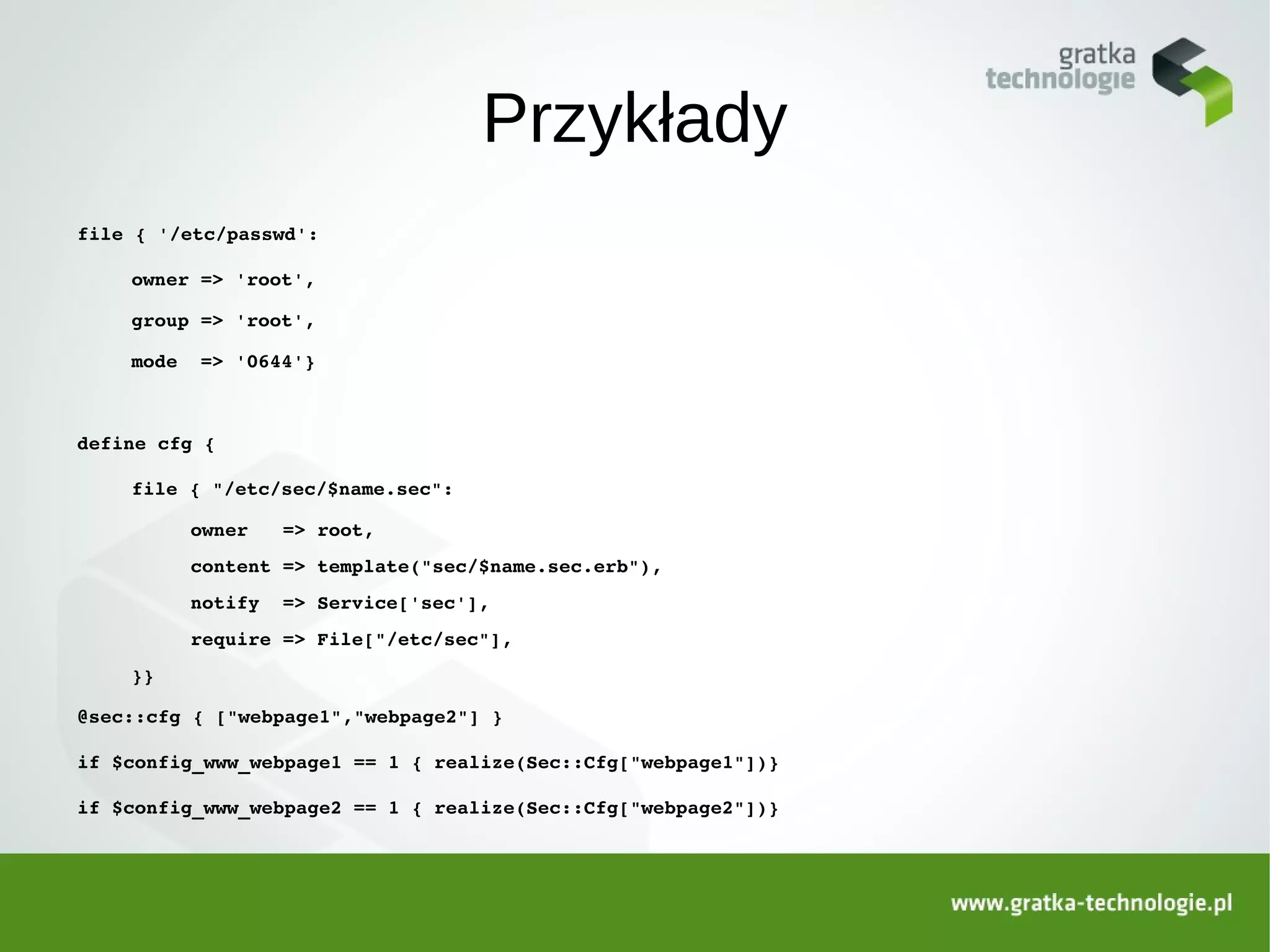 Przykłady
file { '/etc/passwd':

    owner => 'root',

    group => 'root',

    mode  => '0644'}



define cfg {

    file { "/etc/sec/$name.sec":

         owner   => root,
         content => template("sec/$name.sec.erb"),
         notify  => Service['sec'],
         require => File["/etc/sec"],
    }}

@sec::cfg { ["webpage1","webpage2"] }

if $config_www_webpage1 == 1 { realize(Sec::Cfg["webpage1"])}

if $config_www_webpage2 == 1 { realize(Sec::Cfg["webpage2"])}
 