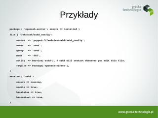 Przykłady
package { 'openssh­server': ensure => installed }

file { '/etc/ssh/sshd_config':

    source  => 'puppet:///modules/sshd/sshd_config',

    owner   => 'root',

    group   => 'root',

    mode    => '640',

    notify  => Service['sshd'], # sshd will restart whenever you edit this file.

    require => Package['openssh­server'],

}

service { 'sshd':

    ensure => running,

    enable => true,

    hasstatus => true,

    hasrestart => true,

}
 