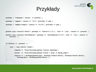 Przykłady
package { "rubygems": ensure  => present }

package { "xmpp4r": ensure => "0.5", provider => gem }

package { "xmpp4r­simple": ensure => "0.8.8", provider => gem }



python::pip::install{"Paste": package => 'Paste==1.7.5.1', venv => '/usr', ensure => 'present' }

python::pip::install{"PasteDeploy": package => 'PasteDeploy==1.5.0', venv => '/usr', ensure => 
    'present' }



if $ensure == 'present' {

    exec { "pip install $name":

         command => "$venv/bin/pip­python install $package",
         unless  => "$venv/bin/pip­python freeze | grep ­e $grep_regex",
         require => [ Package[python­pip], Package[libxml2­devel], Package[libxslt­devel], 
            Package[gcc], Package[python­devel] ],
}
 